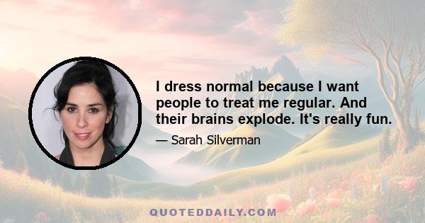 I dress normal because I want people to treat me regular. And their brains explode. It's really fun.