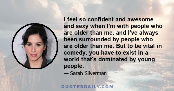 I feel so confident and awesome and sexy when I'm with people who are older than me, and I've always been surrounded by people who are older than me. But to be vital in comedy, you have to exist in a world that's