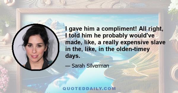 I gave him a compliment! All right, I told him he probably would've made, like, a really expensive slave in the, like, in the olden-timey days.