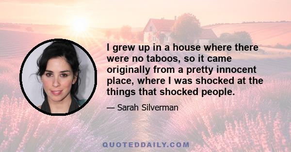 I grew up in a house where there were no taboos, so it came originally from a pretty innocent place, where I was shocked at the things that shocked people.