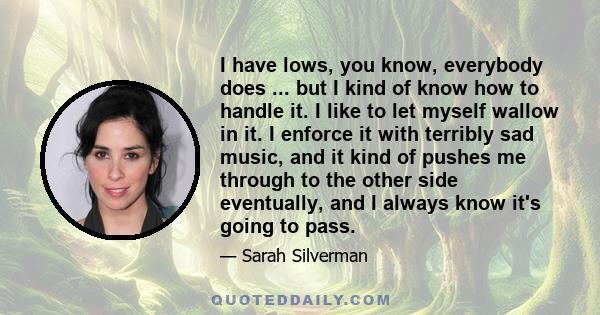 I have lows, you know, everybody does ... but I kind of know how to handle it. I like to let myself wallow in it. I enforce it with terribly sad music, and it kind of pushes me through to the other side eventually, and