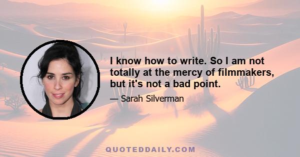 I know how to write. So I am not totally at the mercy of filmmakers, but it's not a bad point.