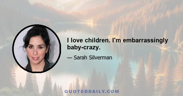 I love children. I'm embarrassingly baby-crazy.