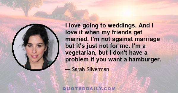 I love going to weddings. And I love it when my friends get married. I'm not against marriage but it's just not for me. I'm a vegetarian, but I don't have a problem if you want a hamburger.