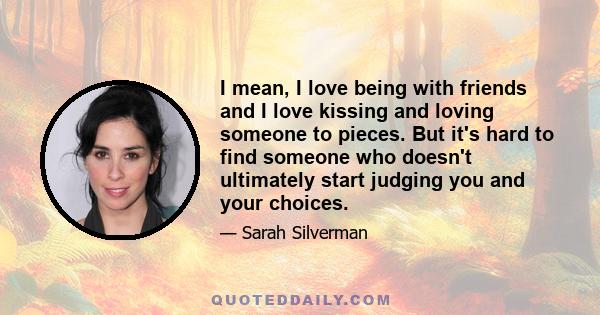 I mean, I love being with friends and I love kissing and loving someone to pieces. But it's hard to find someone who doesn't ultimately start judging you and your choices.