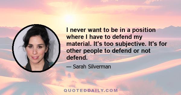 I never want to be in a position where I have to defend my material. It's too subjective. It's for other people to defend or not defend.