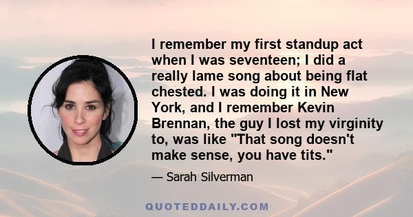 I remember my first standup act when I was seventeen; I did a really lame song about being flat chested. I was doing it in New York, and I remember Kevin Brennan, the guy I lost my virginity to, was like That song