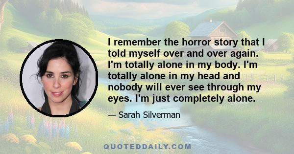 I remember the horror story that I told myself over and over again. I'm totally alone in my body. I'm totally alone in my head and nobody will ever see through my eyes. I'm just completely alone.