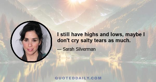 I still have highs and lows, maybe I don't cry salty tears as much.