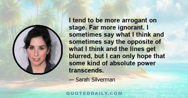 I tend to be more arrogant on stage. Far more ignorant. I sometimes say what I think and sometimes say the opposite of what I think and the lines get blurred, but I can only hope that some kind of absolute power