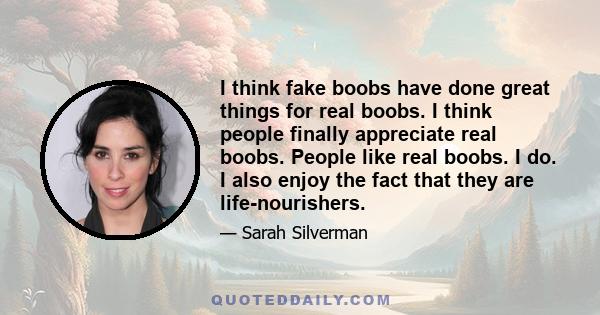 I think fake boobs have done great things for real boobs. I think people finally appreciate real boobs. People like real boobs. I do. I also enjoy the fact that they are life-nourishers.