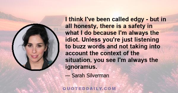 I think I've been called edgy - but in all honesty, there is a safety in what I do because I'm always the idiot. Unless you're just listening to buzz words and not taking into account the context of the situation, you