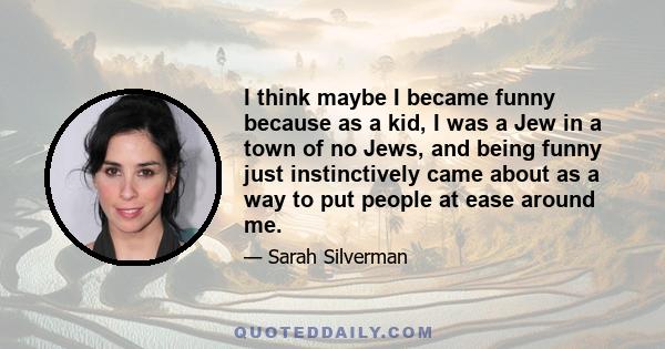 I think maybe I became funny because as a kid, I was a Jew in a town of no Jews, and being funny just instinctively came about as a way to put people at ease around me.