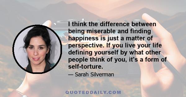 I think the difference between being miserable and finding happiness is just a matter of perspective. If you live your life defining yourself by what other people think of you, it's a form of self-torture.