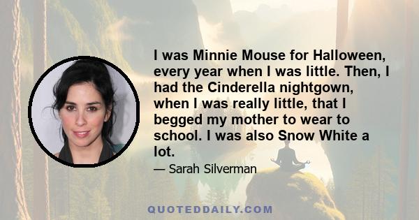 I was Minnie Mouse for Halloween, every year when I was little. Then, I had the Cinderella nightgown, when I was really little, that I begged my mother to wear to school. I was also Snow White a lot.