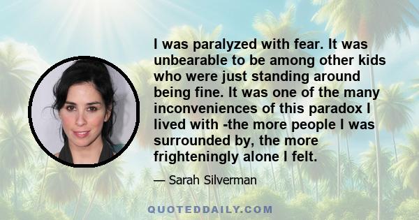 I was paralyzed with fear. It was unbearable to be among other kids who were just standing around being fine. It was one of the many inconveniences of this paradox I lived with -the more people I was surrounded by, the