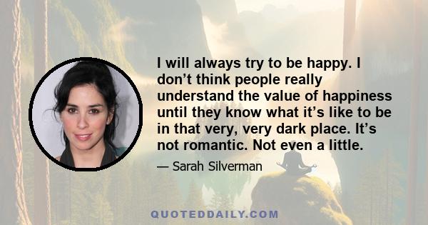 I will always try to be happy. I don’t think people really understand the value of happiness until they know what it’s like to be in that very, very dark place. It’s not romantic. Not even a little.