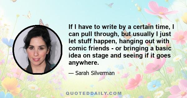 If I have to write by a certain time, I can pull through, but usually I just let stuff happen, hanging out with comic friends - or bringing a basic idea on stage and seeing if it goes anywhere.