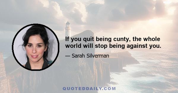 If you quit being cunty, the whole world will stop being against you.