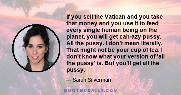 If you sell the Vatican and you take that money and you use it to feed every single human being on the planet, you will get cah-azy pussy. All the pussy. I don't mean literally. That might not be your cup of tea. I