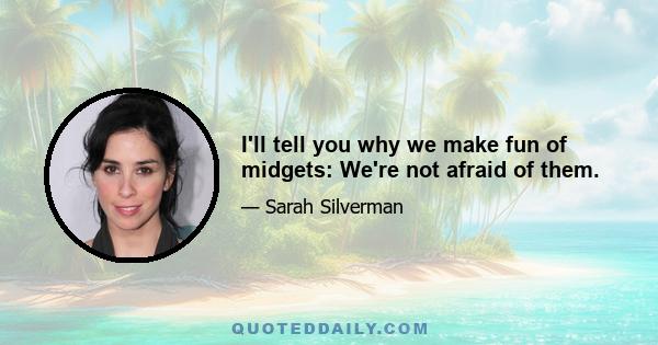 I'll tell you why we make fun of midgets: We're not afraid of them.