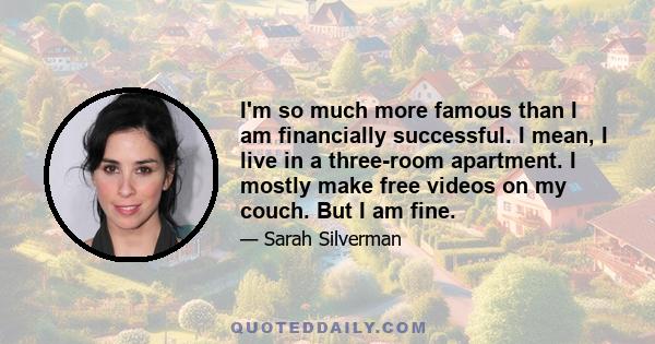 I'm so much more famous than I am financially successful. I mean, I live in a three-room apartment. I mostly make free videos on my couch. But I am fine.