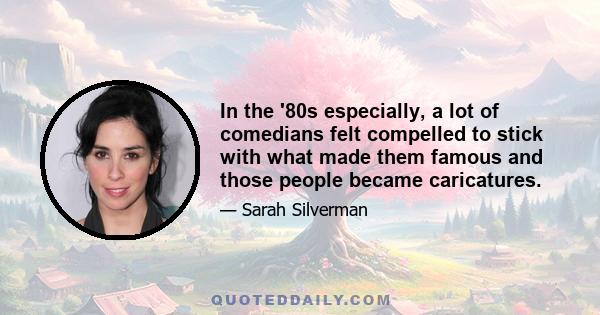 In the '80s especially, a lot of comedians felt compelled to stick with what made them famous and those people became caricatures.