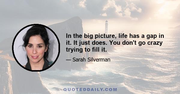 In the big picture, life has a gap in it. It just does. You don't go crazy trying to fill it.