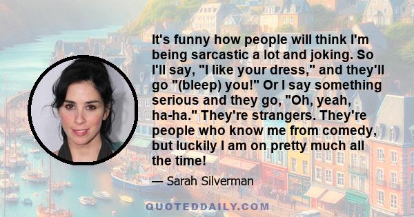 It's funny how people will think I'm being sarcastic a lot and joking. So I'll say, I like your dress, and they'll go (bleep) you! Or I say something serious and they go, Oh, yeah, ha-ha. They're strangers. They're