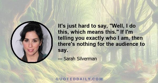 It's just hard to say, Well, I do this, which means this. If I'm telling you exactly who I am, then there's nothing for the audience to say.