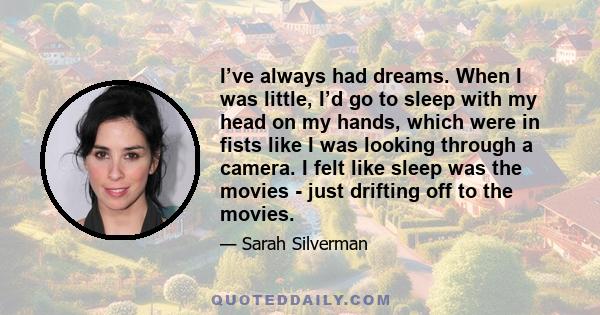 I’ve always had dreams. When I was little, I’d go to sleep with my head on my hands, which were in fists like I was looking through a camera. I felt like sleep was the movies - just drifting off to the movies.