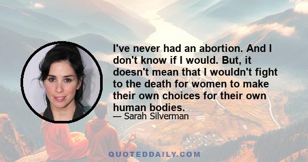 I've never had an abortion. And I don't know if I would. But, it doesn't mean that I wouldn't fight to the death for women to make their own choices for their own human bodies.