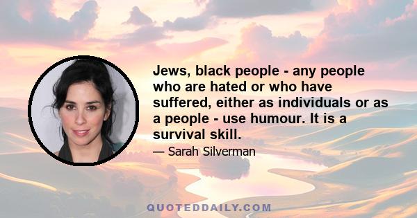 Jews, black people - any people who are hated or who have suffered, either as individuals or as a people - use humour. It is a survival skill.