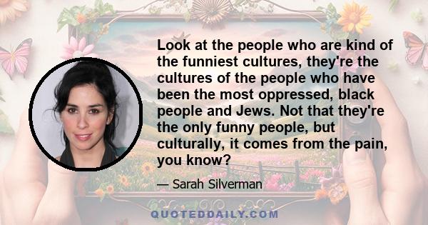 Look at the people who are kind of the funniest cultures, they're the cultures of the people who have been the most oppressed, black people and Jews. Not that they're the only funny people, but culturally, it comes from 