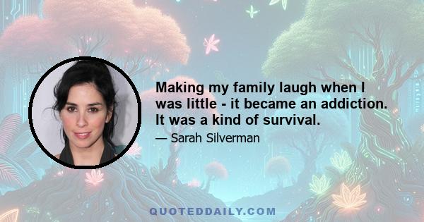 Making my family laugh when I was little - it became an addiction. It was a kind of survival.