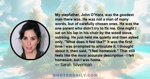 My stepfather, John O'Hara, was the goodest man there was. He was not a man of many words, but of carefully chosen ones. He was the one parent who didn't try to fix me. One night I sat on his lap in his chair by the