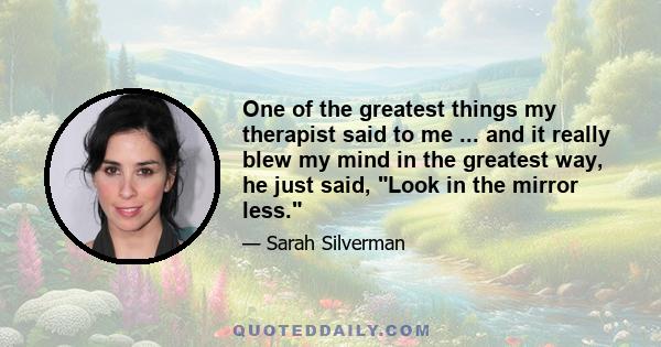 One of the greatest things my therapist said to me ... and it really blew my mind in the greatest way, he just said, Look in the mirror less.