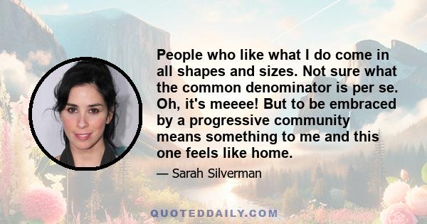 People who like what I do come in all shapes and sizes. Not sure what the common denominator is per se. Oh, it's meeee! But to be embraced by a progressive community means something to me and this one feels like home.