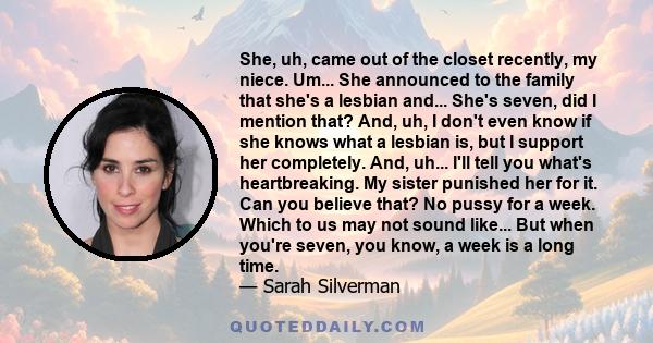 She, uh, came out of the closet recently, my niece. Um... She announced to the family that she's a lesbian and... She's seven, did I mention that? And, uh, I don't even know if she knows what a lesbian is, but I support 