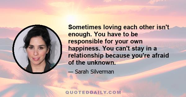 Sometimes loving each other isn't enough. You have to be responsible for your own happiness. You can't stay in a relationship because you're afraid of the unknown.