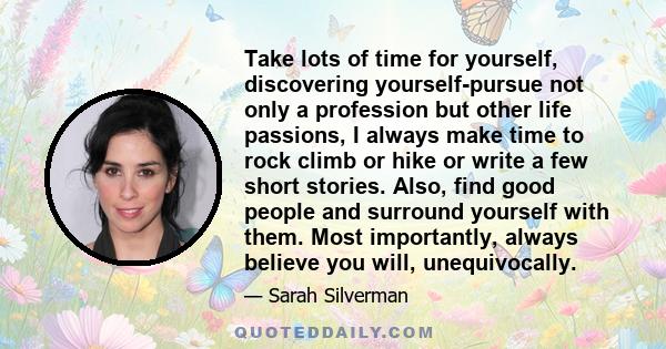 Take lots of time for yourself, discovering yourself-pursue not only a profession but other life passions, I always make time to rock climb or hike or write a few short stories. Also, find good people and surround