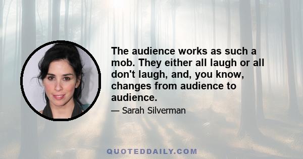 The audience works as such a mob. They either all laugh or all don't laugh, and, you know, changes from audience to audience.