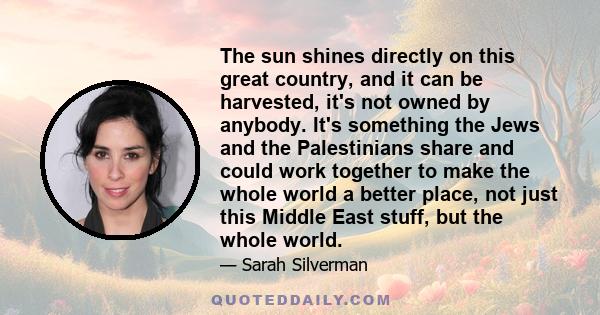 The sun shines directly on this great country, and it can be harvested, it's not owned by anybody. It's something the Jews and the Palestinians share and could work together to make the whole world a better place, not