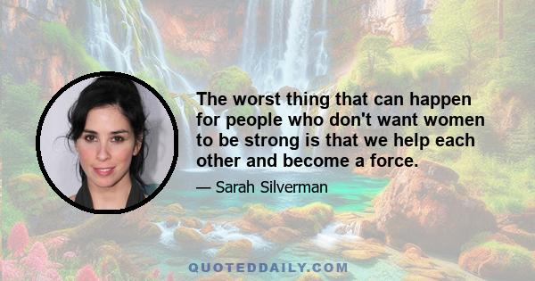 The worst thing that can happen for people who don't want women to be strong is that we help each other and become a force.