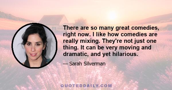 There are so many great comedies, right now. I like how comedies are really mixing. They're not just one thing. It can be very moving and dramatic, and yet hilarious.