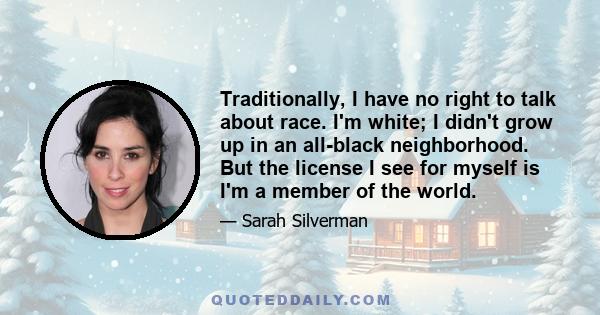 Traditionally, I have no right to talk about race. I'm white; I didn't grow up in an all-black neighborhood. But the license I see for myself is I'm a member of the world.