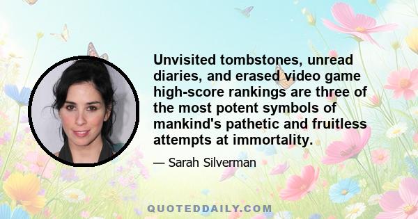 Unvisited tombstones, unread diaries, and erased video game high-score rankings are three of the most potent symbols of mankind's pathetic and fruitless attempts at immortality.