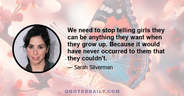 We need to stop telling girls they can be anything they want when they grow up. Because it would have never occurred to them that they couldn't.