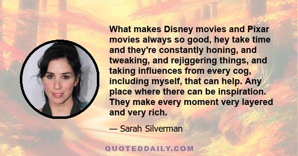 What makes Disney movies and Pixar movies always so good, hey take time and they're constantly honing, and tweaking, and rejiggering things, and taking influences from every cog, including myself, that can help. Any