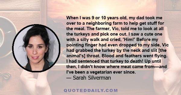 When I was 9 or 10 years old, my dad took me over to a neighboring farm to help get stuff for the meal. The farmer, Vic, told me to look at all the turkeys and pick one out. I saw a cute one with a silly walk and cried, 